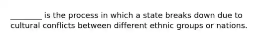 ________ is the process in which a state breaks down due to cultural conflicts between different ethnic groups or nations.