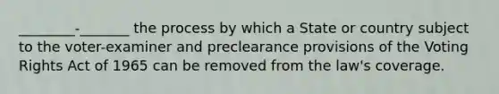 ________-_______ the process by which a State or country subject to the voter-examiner and preclearance provisions of the Voting Rights Act of 1965 can be removed from the law's coverage.