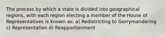 The process by which a state is divided into geographical regions, with each region electing a member of the House of Representatives is known as: a) Redistricting b) Gerrymandering c) Representation d) Reapportionment