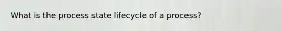 What is the process state lifecycle of a process?