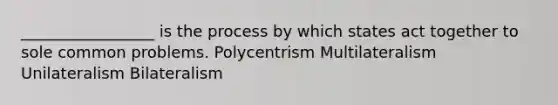 _________________ is the process by which states act together to sole common problems. Polycentrism Multilateralism Unilateralism Bilateralism