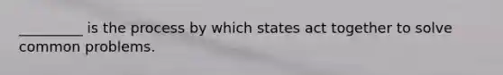 _________ is the process by which states act together to solve common problems.