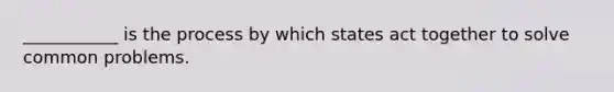 ___________ is the process by which states act together to solve common problems.