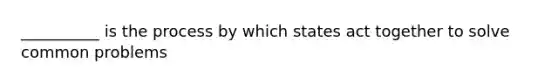 __________ is the process by which states act together to solve common problems