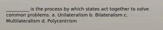 __________ is the process by which states act together to solve common problems. a. Unilateralism b. Bilateralism c. Multilateralism d. Polycentrism