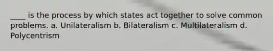 ____ is the process by which states act together to solve common problems. a. Unilateralism b. Bilateralism c. Multilateralism d. Polycentrism