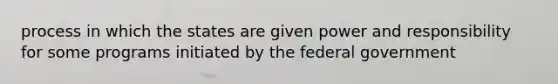 process in which the states are given power and responsibility for some programs initiated by the federal government