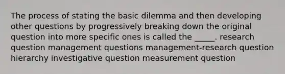 The process of stating the basic dilemma and then developing other questions by progressively breaking down the original question into more specific ones is called the _____. research question management questions management-research question hierarchy investigative question measurement question