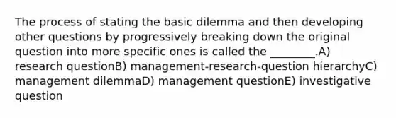 The process of stating the basic dilemma and then developing other questions by progressively breaking down the original question into more specific ones is called the ________.A) research questionB) management-research-question hierarchyC) management dilemmaD) management questionE) investigative question