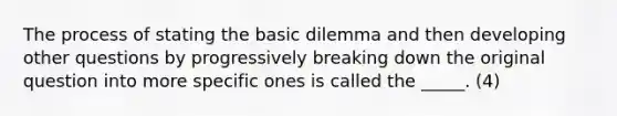 The process of stating the basic dilemma and then developing other questions by progressively breaking down the original question into more specific ones is called the _____. (4)