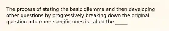 The process of stating the basic dilemma and then developing other questions by progressively breaking down the original question into more specific ones is called the _____.