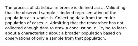 The process of statistical inference is defined as: a. Validating that the observed sample is indeed representative of the population as a whole. b. Collecting data from the entire population of cases. c. Admitting that the researcher has not collected enough data to draw a conclustion. d. Trying to learn about a characteristic about a broader population based on observations of only a sample from that population.