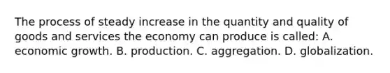 The process of steady increase in the quantity and quality of goods and services the economy can produce is called: A. economic growth. B. production. C. aggregation. D. globalization.