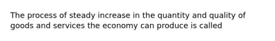 The process of steady increase in the quantity and quality of goods and services the economy can produce is called