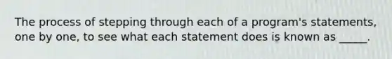 The process of stepping through each of a program's statements, one by one, to see what each statement does is known as _____.