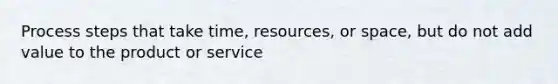 Process steps that take time, resources, or space, but do not add value to the product or service