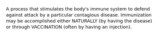 A process that stimulates the body's immune system to defend against attack by a particular contagious disease. Immunization may be accomplished either NATURALLY (by having the disease) or through VACCINATION (often by having an injection).