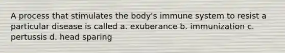 A process that stimulates the body's immune system to resist a particular disease is called a. exuberance b. immunization c. pertussis d. head sparing