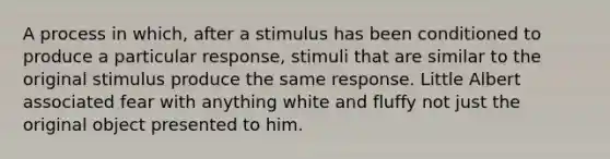 A process in which, after a stimulus has been conditioned to produce a particular response, stimuli that are similar to the original stimulus produce the same response. Little Albert associated fear with anything white and fluffy not just the original object presented to him.