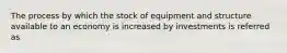 The process by which the stock of equipment and structure available to an economy is increased by investments is referred as