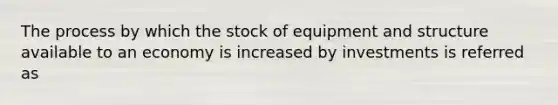 The process by which the stock of equipment and structure available to an economy is increased by investments is referred as