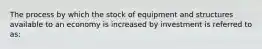 The process by which the stock of equipment and structures available to an economy is increased by investment is referred to​ as: