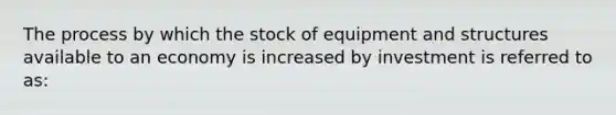 The process by which the stock of equipment and structures available to an economy is increased by investment is referred to​ as: