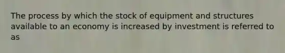 The process by which the stock of equipment and structures available to an economy is increased by investment is referred to as