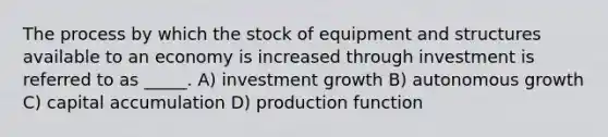 The process by which the stock of equipment and structures available to an economy is increased through investment is referred to as _____. A) investment growth B) autonomous growth C) capital accumulation D) production function