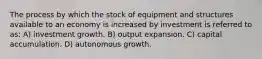 The process by which the stock of equipment and structures available to an economy is increased by investment is referred to as: A) investment growth. B) output expansion. C) capital accumulation. D) autonomous growth.