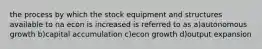 the process by which the stock equipment and structures available to na econ is increased is referred to as a)autonomous growth b)capital accumulation c)econ growth d)output expansion