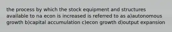 the process by which the stock equipment and structures available to na econ is increased is referred to as a)autonomous growth b)capital accumulation c)econ growth d)output expansion