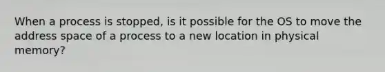 When a process is stopped, is it possible for the OS to move the address space of a process to a new location in physical memory?