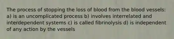 The process of stopping the loss of blood from the blood vessels: a) is an uncomplicated process b) involves interrelated and interdependent systems c) is called fibrinolysis d) is independent of any action by the vessels