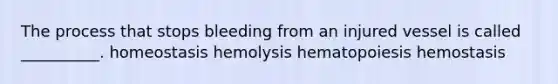 The process that stops bleeding from an injured vessel is called __________. homeostasis hemolysis hematopoiesis hemostasis