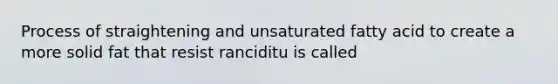 Process of straightening and unsaturated fatty acid to create a more solid fat that resist ranciditu is called