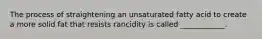 The process of straightening an unsaturated fatty acid to create a more solid fat that resists rancidity is called ____________.