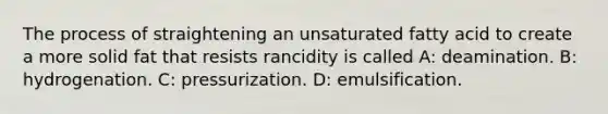 The process of straightening an unsaturated fatty acid to create a more solid fat that resists rancidity is called A: deamination. B: hydrogenation. C: pressurization. D: emulsification.