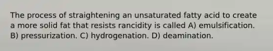 The process of straightening an unsaturated fatty acid to create a more solid fat that resists rancidity is called A) emulsification. B) pressurization. C) hydrogenation. D) deamination.