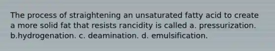 The process of straightening an unsaturated fatty acid to create a more solid fat that resists rancidity is called a. pressurization. b.hydrogenation. c. deamination. d. emulsification.