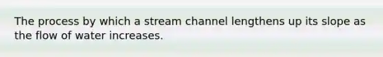 The process by which a stream channel lengthens up its slope as the flow of water increases.
