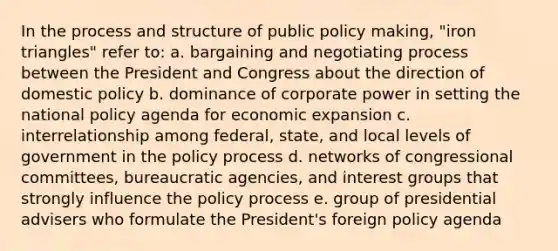 In the process and structure of public policy making, "iron triangles" refer to: a. bargaining and negotiating process between the President and Congress about the direction of domestic policy b. dominance of corporate power in setting the national policy agenda for economic expansion c. interrelationship among federal, state, and local levels of government in the policy process d. networks of congressional committees, bureaucratic agencies, and interest groups that strongly influence the policy process e. group of presidential advisers who formulate the President's foreign policy agenda