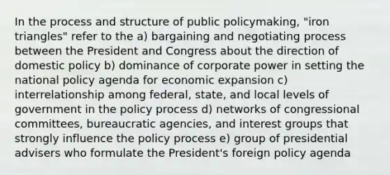 In the process and structure of public policymaking, "iron triangles" refer to the a) bargaining and negotiating process between the President and Congress about the direction of domestic policy b) dominance of corporate power in setting the national policy agenda for economic expansion c) interrelationship among federal, state, and local levels of government in the policy process d) networks of congressional committees, bureaucratic agencies, and interest groups that strongly influence the policy process e) group of presidential advisers who formulate the President's foreign policy agenda