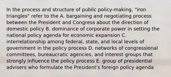 In the process and structure of public policy-making, "iron triangles" refer to the A. bargaining and negotiating process between the President and Congress about the direction of domestic policy B. dominance of corporate power in setting the national policy agenda for economic expansion C. interrelationship among federal, state, and local levels of government in the policy process D. networks of congressional committees, bureaucratic agencies, and interest groups that strongly influence the policy process E. group of presidential advisers who formulate the President's foreign policy agenda