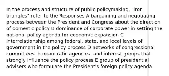 In the process and structure of public policymaking, "iron triangles" refer to the Responses A bargaining and negotiating process between the President and Congress about the direction of domestic policy B dominance of corporate power in setting the national policy agenda for economic expansion C interrelationship among federal, state, and local levels of government in the policy process D networks of congressional committees, bureaucratic agencies, and interest groups that strongly influence the policy process E group of presidential advisers who formulate the President's foreign policy agenda