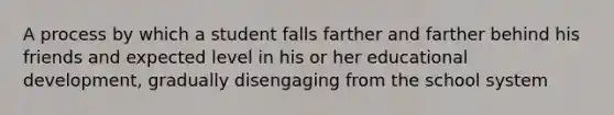 A process by which a student falls farther and farther behind his friends and expected level in his or her educational development, gradually disengaging from the school system