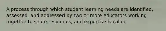 A process through which student learning needs are identified, assessed, and addressed by two or more educators working together to share resources, and expertise is called