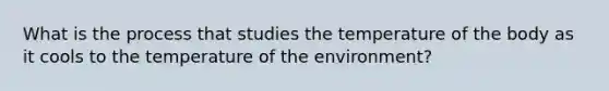 What is the process that studies the temperature of the body as it cools to the temperature of the environment?