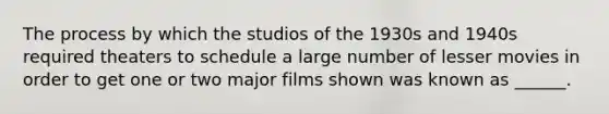 The process by which the studios of the 1930s and 1940s required theaters to schedule a large number of lesser movies in order to get one or two major films shown was known as ______.