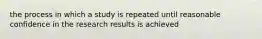 the process in which a study is repeated until reasonable confidence in the research results is achieved